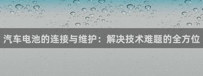 优发国际官网网站入口：汽车电池的连接与维护：解决技术难题的全方位