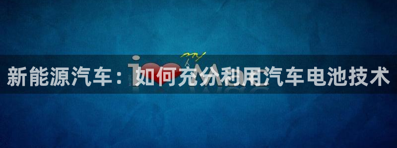 优发娱乐国际线上：新能源汽车：如何充分利用汽车电池技术