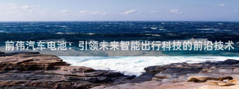 优发国际是什么：前伟汽车电池：引领未来智能出行科技的前沿技术